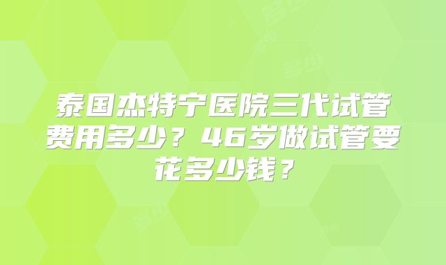 泰国杰特宁医院三代试管费用多少?46岁做试管要花多少钱?