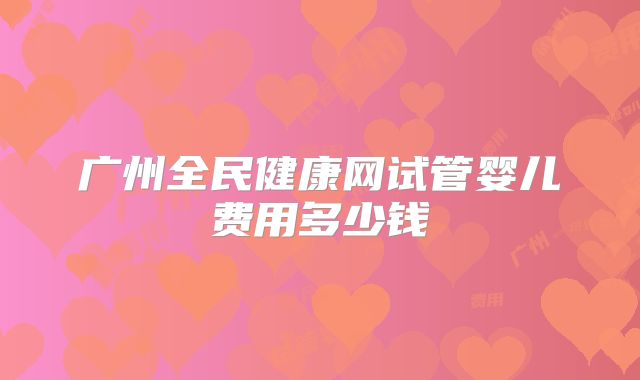广州全民健康网试管婴儿费用多少钱