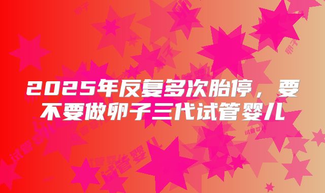 2025年反复多次胎停，要不要做卵子三代试管婴儿