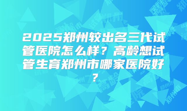 2025郑州较出名三代试管医院怎么样？高龄想试管生育郑州市哪家医院好？