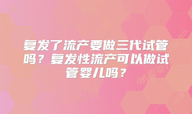 复发了流产要做三代试管吗?复发性流产可以做试管婴儿吗?