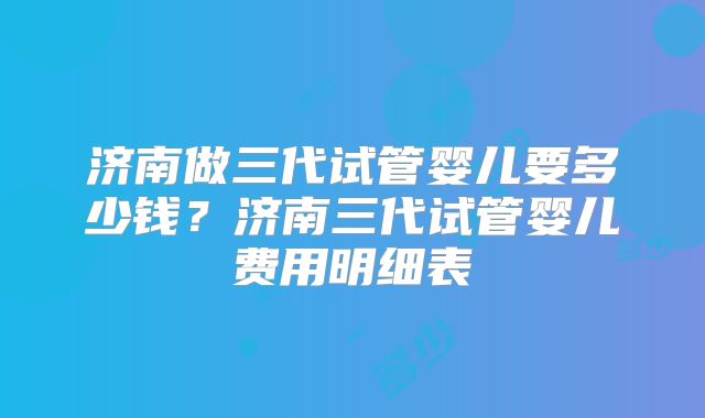 济南做三代试管婴儿要多少钱?济南三代试管婴儿费用明细表