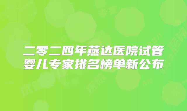 二零二四年燕达医院试管婴儿专家排名榜单新公布