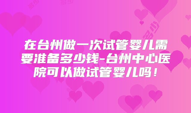 在台州做一次试管婴儿需要准备多少钱-台州中心医院可以做试管婴儿吗！