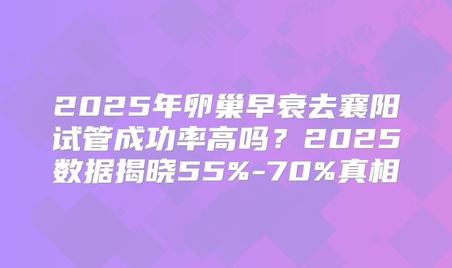 2025年卵巢早衰去襄阳试管成功率高吗？2025数据揭晓55%-70%真相