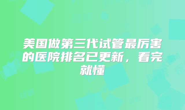 美国做第三代试管最厉害的医院排名已更新,看完就懂