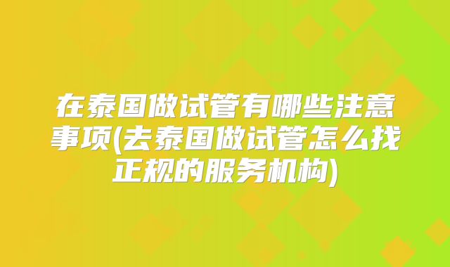 在泰国做试管有哪些注意事项(去泰国做试管怎么找正规的服务机构)