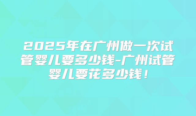 2025年在广州做一次试管婴儿要多少钱-广州试管婴儿要花多少钱!