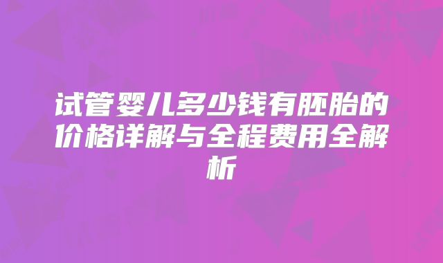 试管婴儿多少钱有胚胎的价格详解与全程费用全解析
