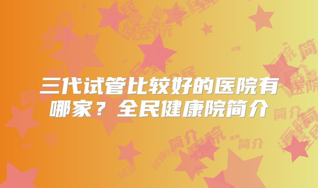 三代试管比较好的医院有哪家?全民健康院简介