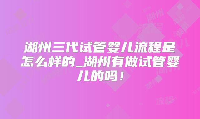 湖州三代试管婴儿流程是怎么样的_湖州有做试管婴儿的吗!