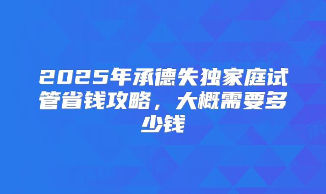 2025年承德失独家庭试管省钱攻略，大概需要多少钱