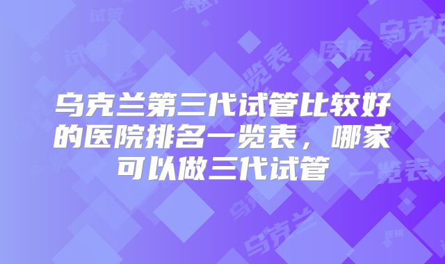 乌克兰第三代试管比较好的医院排名一览表,哪家可以做三代试管