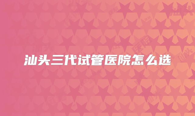 汕头三代试管医院怎么选