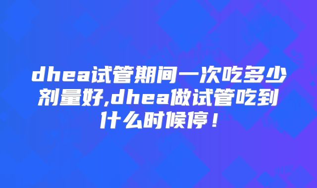dhea试管期间一次吃多少剂量好,dhea做试管吃到什么时候停!
