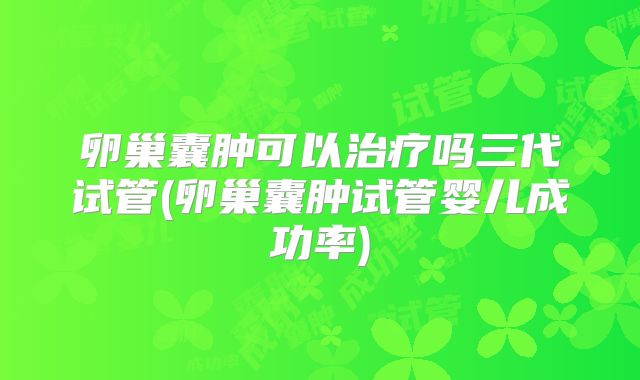 卵巢囊肿可以治疗吗三代试管(卵巢囊肿试管婴儿成功率)