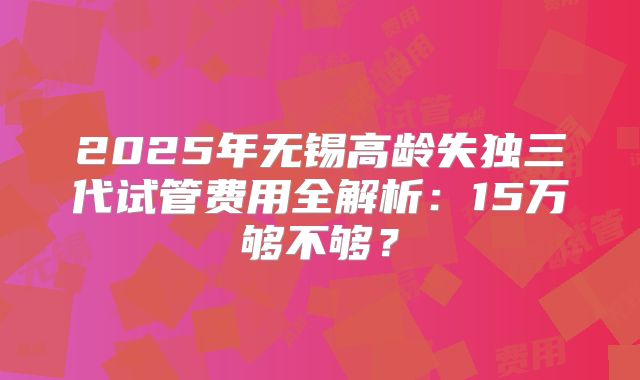2025年无锡高龄失独三代试管费用全解析：15万够不够？