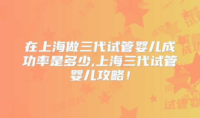 在上海做三代试管婴儿成功率是多少,上海三代试管婴儿攻略!