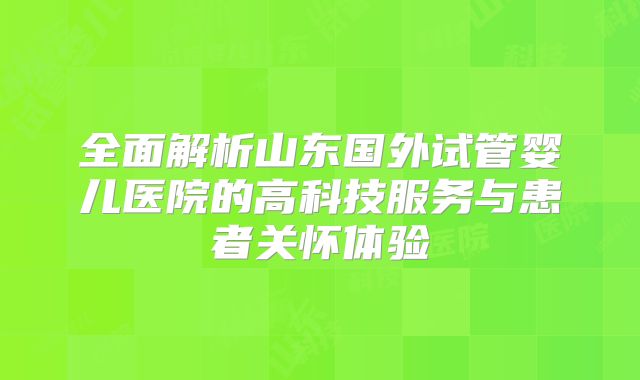 全面解析山东国外试管婴儿医院的高科技服务与患者关怀体验
