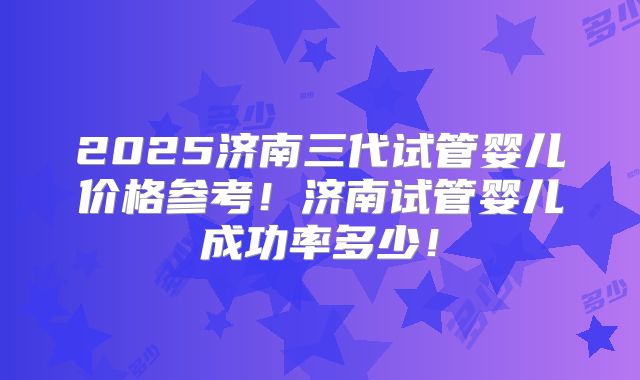 2025济南三代试管婴儿价格参考!济南试管婴儿成功率多少!