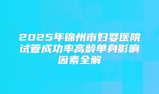 2025年锦州市妇婴医院试管成功率高龄单身影响因素全解