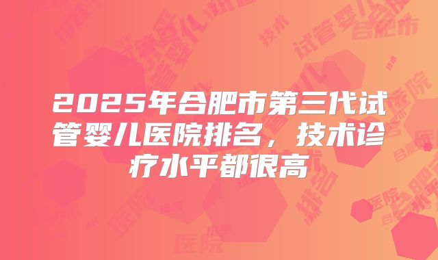 2025年合肥市第三代试管婴儿医院排名,技术诊疗水平都很高