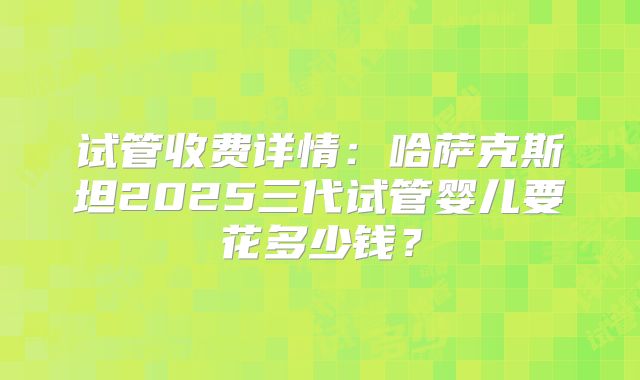 试管收费详情:哈萨克斯坦2025三代试管婴儿要花多少钱?