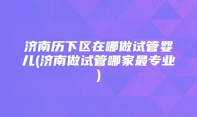 济南历下区在哪做试管婴儿(济南做试管哪家最专业)