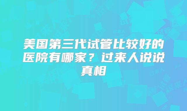 美国第三代试管比较好的医院有哪家?过来人说说真相