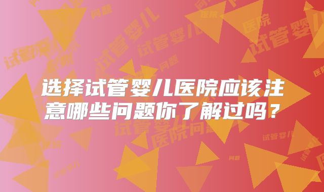 选择试管婴儿医院应该注意哪些问题你了解过吗？