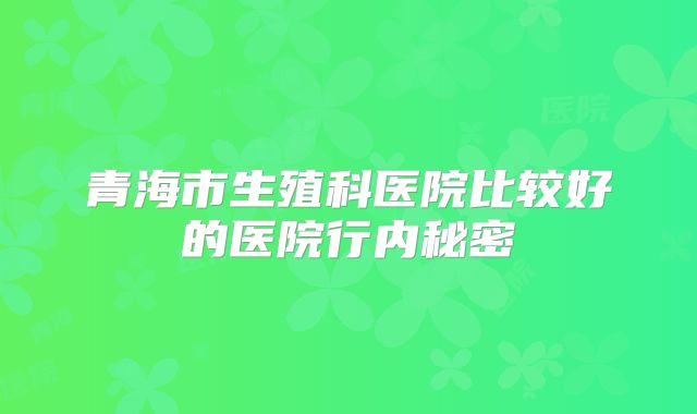 青海市生殖科医院比较好的医院行内秘密