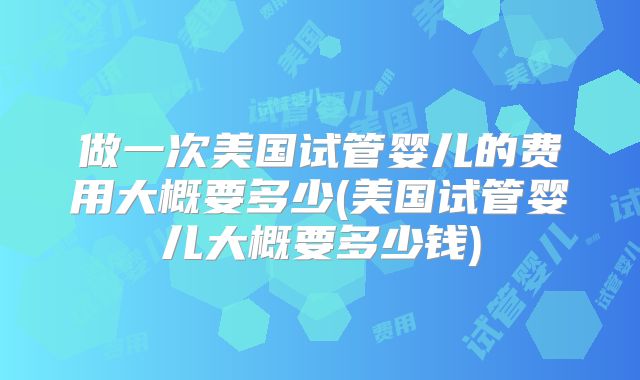 做一次美国试管婴儿的费用大概要多少(美国试管婴儿大概要多少钱)