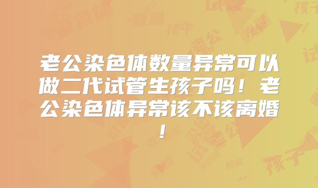 老公染色体数量异常可以做二代试管生孩子吗!老公染色体异常该不该离婚!