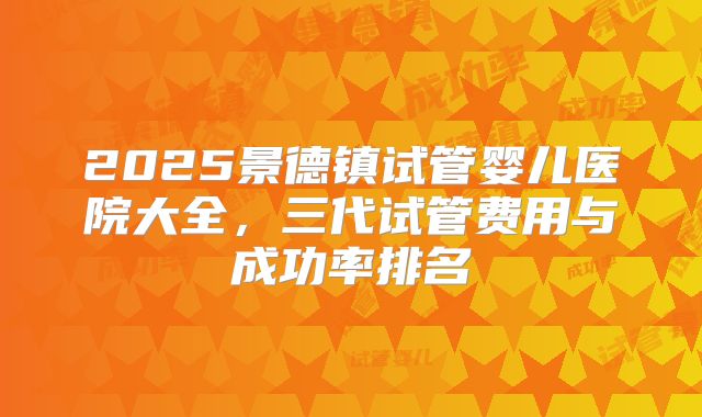 2025景德镇试管婴儿医院大全，三代试管费用与成功率排名