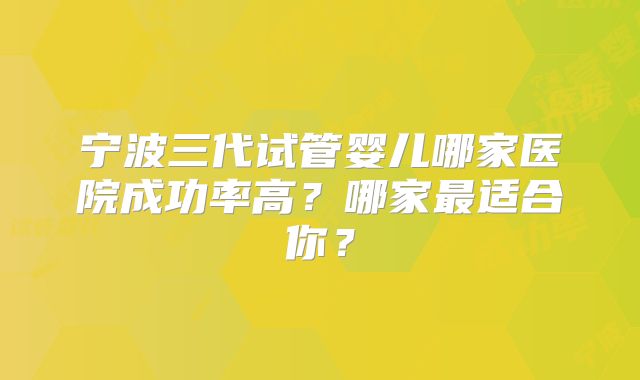 宁波三代试管婴儿哪家医院成功率高？哪家最适合你？