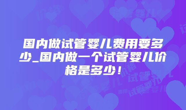 国内做试管婴儿费用要多少_国内做一个试管婴儿价格是多少！