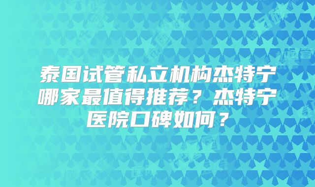 泰国试管私立机构杰特宁哪家最值得推荐?杰特宁医院口碑如何?