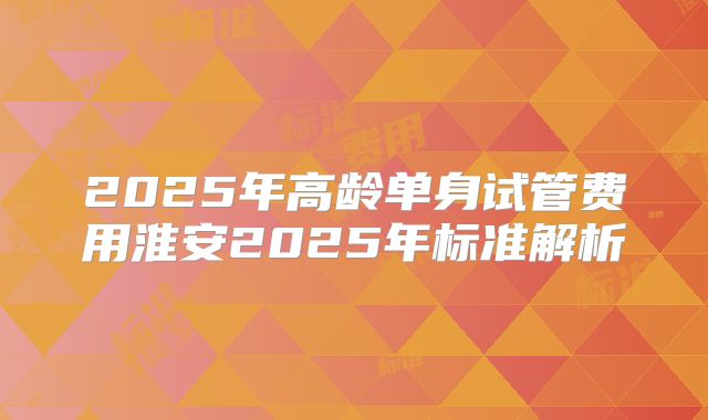 2025年高龄单身试管费用淮安2025年标准解析