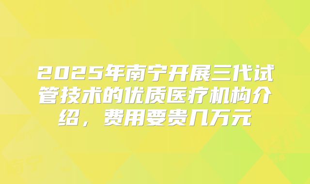 2025年南宁开展三代试管技术的优质医疗机构介绍,费用要贵几万元