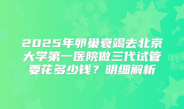 2025年卵巢衰竭去北京大学第一医院做三代试管要花多少钱?明细解析