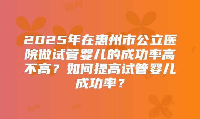 2025年在惠州市公立医院做试管婴儿的成功率高不高？如何提高试管婴儿成功率？