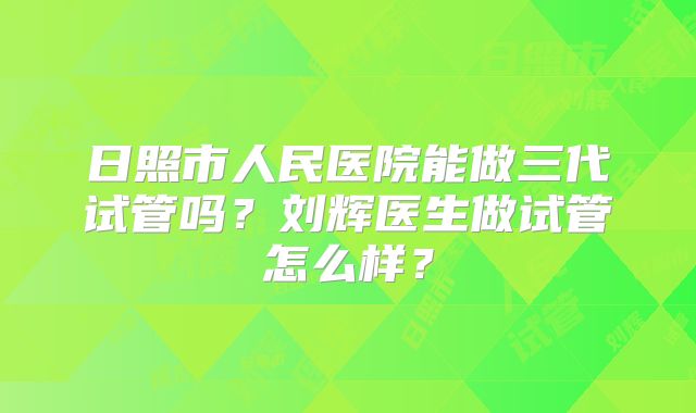 日照市人民医院能做三代试管吗？刘辉医生做试管怎么样？