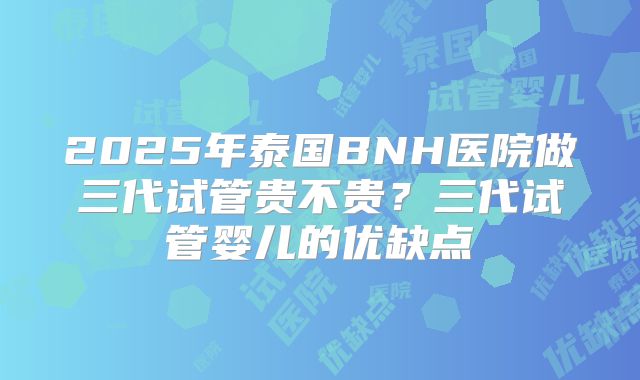 2025年泰国BNH医院做三代试管贵不贵？三代试管婴儿的优缺点