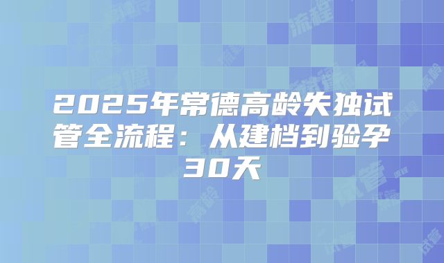 2025年常德高龄失独试管全流程：从建档到验孕30天