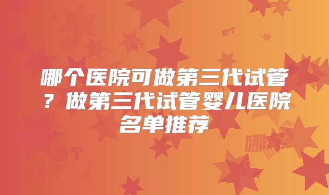 哪个医院可做第三代试管？做第三代试管婴儿医院名单推荐