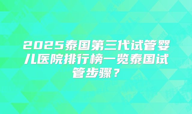 2025泰国第三代试管婴儿医院排行榜一览泰国试管步骤？