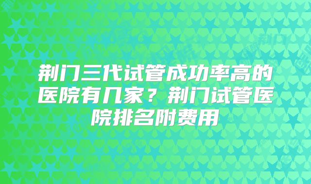 荆门三代试管成功率高的医院有几家?荆门试管医院排名附费用