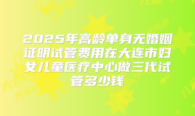 2025年高龄单身无婚姻证明试管费用在大连市妇女儿童医疗中心做三代试管多少钱