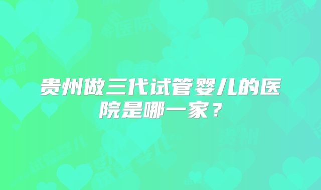 贵州做三代试管婴儿的医院是哪一家？