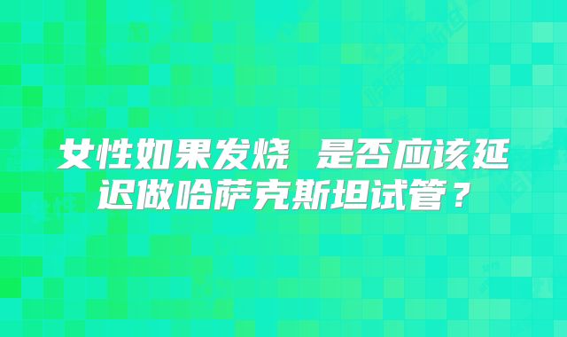 女性如果发烧 是否应该延迟做哈萨克斯坦试管?